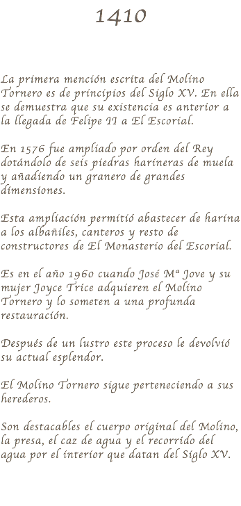 1410 La primera mención escrita del Molino Tornero es de principios del Siglo XV. En ella se demuestra que su existencia es anterior a la llegada de Felipe II a El Escorial. En 1576 fue ampliado por orden del Rey dotándolo de seis piedras harineras de muela y añadiendo un granero de grandes dimensiones. Esta ampliación permitió abastecer de harina a los albañiles, canteros y resto de constructores de El Monasterio del Escorial. Es en el año 1960 cuando José Mª Jove y su mujer Joyce Trice adquieren el Molino Tornero y lo someten a una profunda restauración. Después de un lustro este proceso le devolvió su actual esplendor. El Molino Tornero sigue perteneciendo a sus herederos. Son destacables el cuerpo original del Molino, la presa, el caz de agua y el recorrido del agua por el interior que datan del Siglo XV.