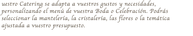 uestro Catering se adapta a vuestros gustos y necesidades, personalizando el menú de vuestra Boda o Celebración. Podrás seleccionar la mantelería, la cristalería, las flores o la temática ajustada a vuestro presupuesto. 